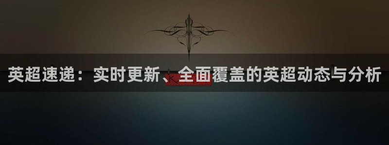 英超速递：实时更新、全面覆盖的英超动态与分析